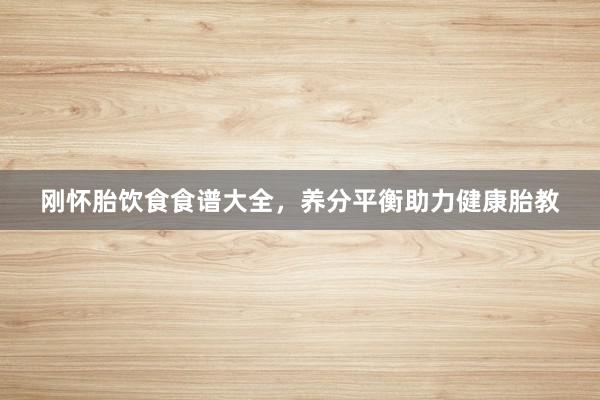 刚怀胎饮食食谱大全，养分平衡助力健康胎教